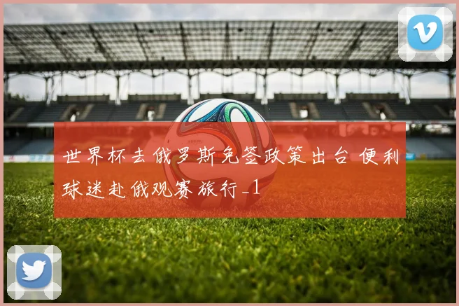 世界杯去俄罗斯免签政策出台 便利球迷赴俄观赛旅行_1